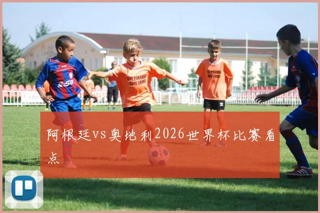 阿根廷vs奥地利2026世界杯比赛看点