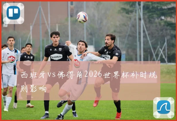 西班牙vs佛得角2026世界杯补时规则影响