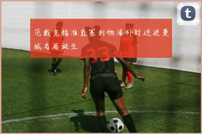 范戴克精准直塞利物浦补时连进曼城名局诞生