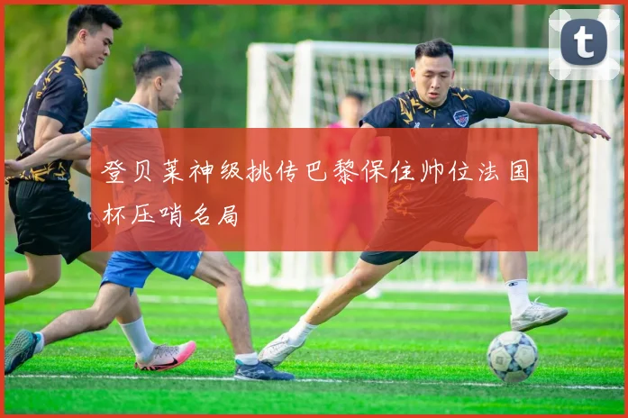 登贝莱神级挑传巴黎保住帅位法国杯压哨名局