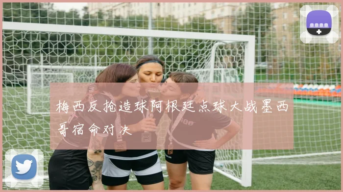 梅西反抢造球阿根廷点球大战墨西哥宿命对决