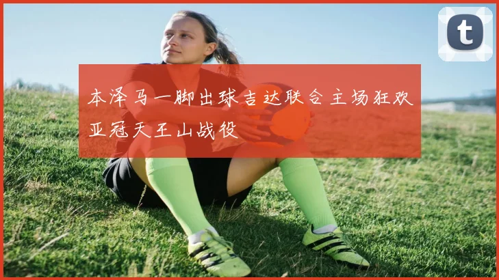 本泽马一脚出球吉达联合主场狂欢亚冠天王山战役