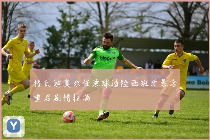 格瓦迪奥尔任意球造险西班牙悬念重启剧情拉满