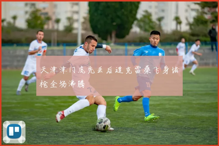天津津门虎先丢后追克雷桑飞身堵枪全场沸腾