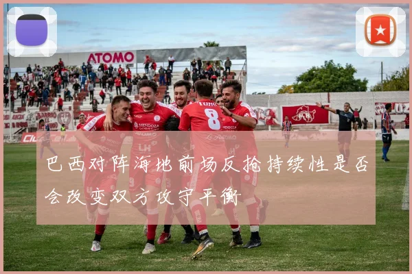 巴西对阵海地前场反抢持续性是否会改变双方攻守平衡