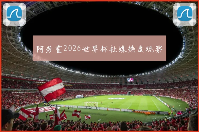 阿劳霍2026世界杯社媒热度观察