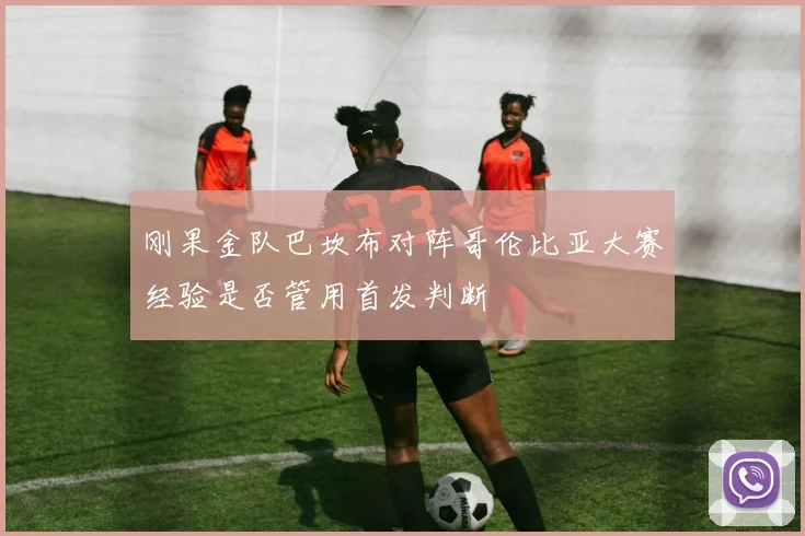 刚果金队巴坎布对阵哥伦比亚大赛经验是否管用首发判断