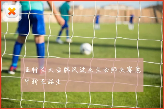 亚特兰大黄牌风波米兰会师决赛意甲新王诞生