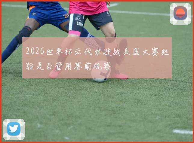 2026世界杯云代尔迎战美国大赛经验是否管用赛前观察