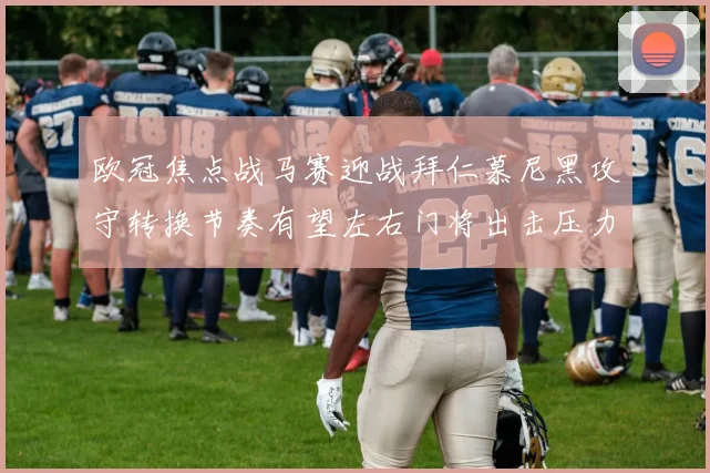 欧冠焦点战马赛迎战拜仁慕尼黑攻守转换节奏有望左右门将出击压力
