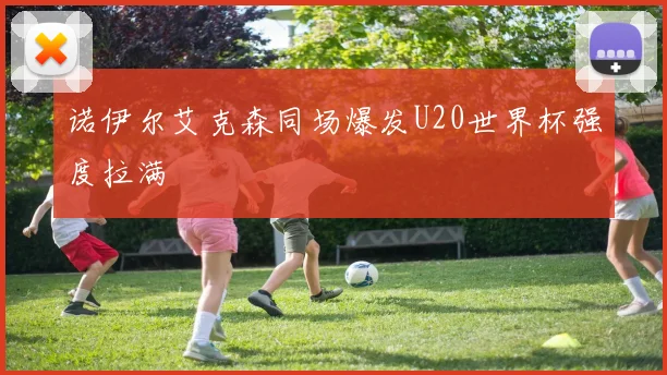 诺伊尔艾克森同场爆发U20世界杯强度拉满