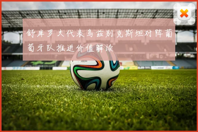 舒库罗夫代表乌兹别克斯坦对阵葡萄牙队推进价值解读