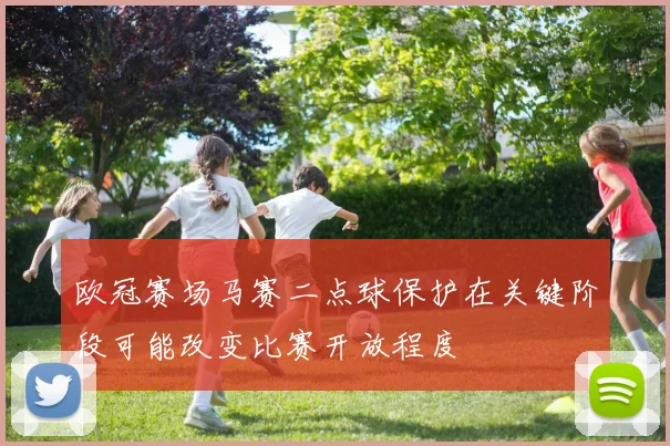欧冠赛场马赛二点球保护在关键阶段可能改变比赛开放程度