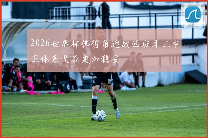 2026世界杯佛得角迎战西班牙三中卫体系是否更加稳妥