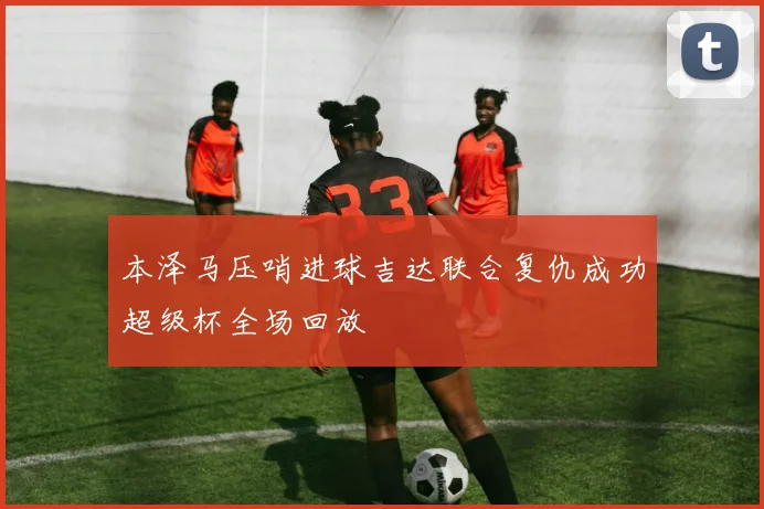 本泽马压哨进球吉达联合复仇成功超级杯全场回放