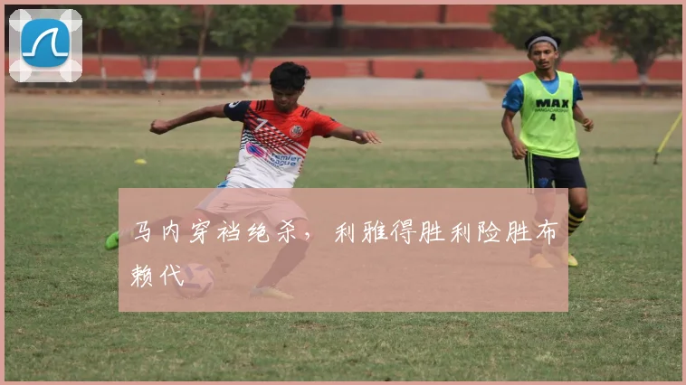 马内穿裆绝杀，利雅得胜利险胜布赖代