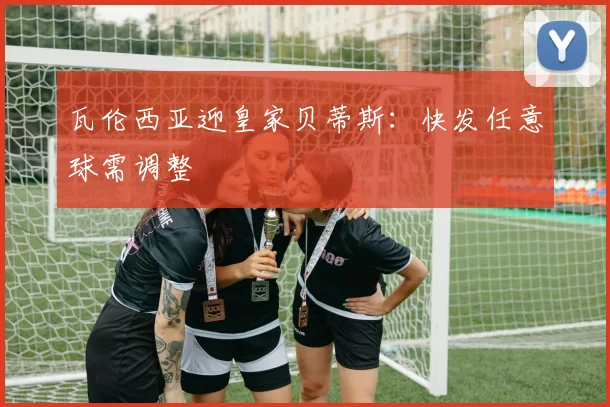 瓦伦西亚迎皇家贝蒂斯：快发任意球需调整