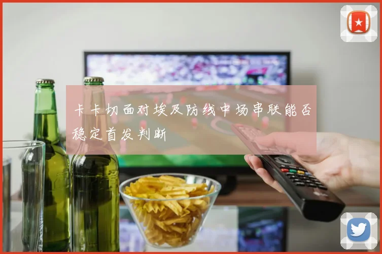 卡卡切面对埃及防线中场串联能否稳定首发判断