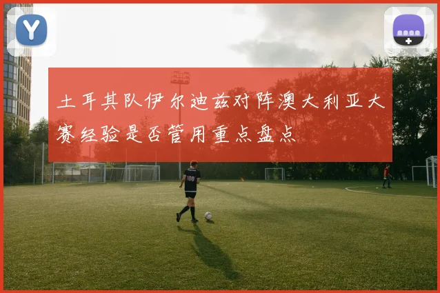 土耳其队伊尔迪兹对阵澳大利亚大赛经验是否管用重点盘点