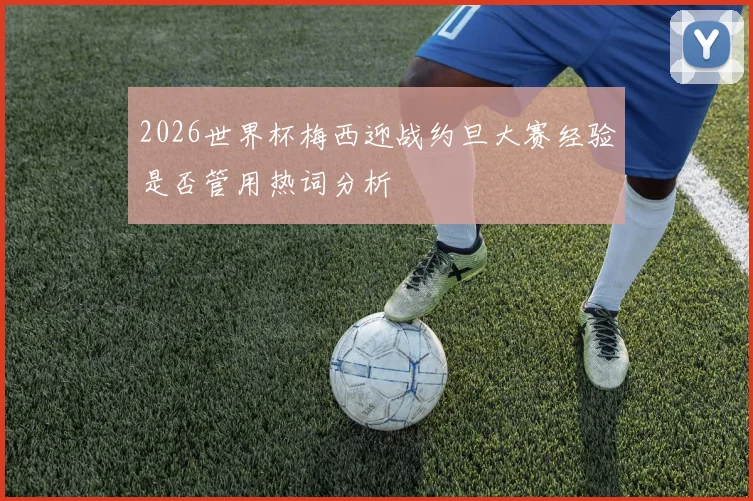 2026世界杯梅西迎战约旦大赛经验是否管用热词分析