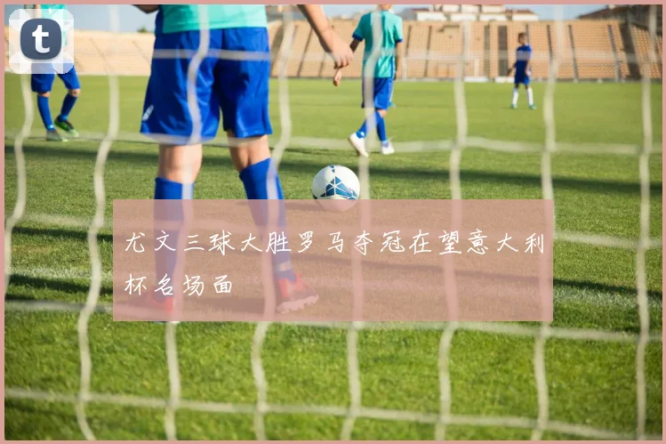 尤文三球大胜罗马夺冠在望意大利杯名场面