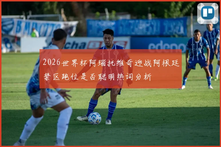 2026世界杯阿瑙托维奇迎战阿根廷禁区跑位是否聪明热词分析