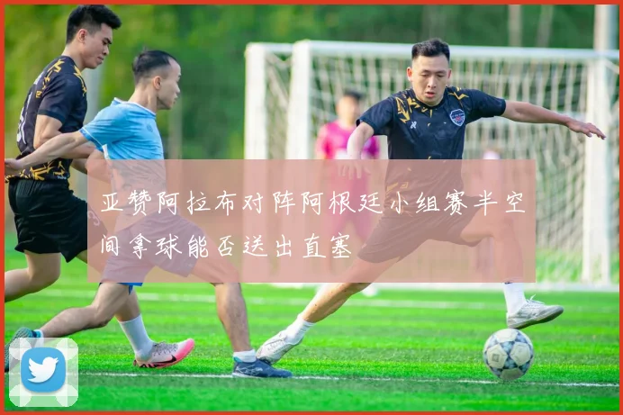 亚赞阿拉布对阵阿根廷小组赛半空间拿球能否送出直塞