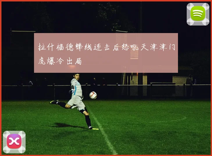 拉什福德锋线连击后怒吼天津津门虎爆冷出局