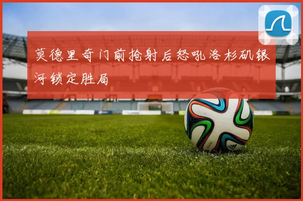 莫德里奇门前抢射后怒吼洛杉矶银河锁定胜局