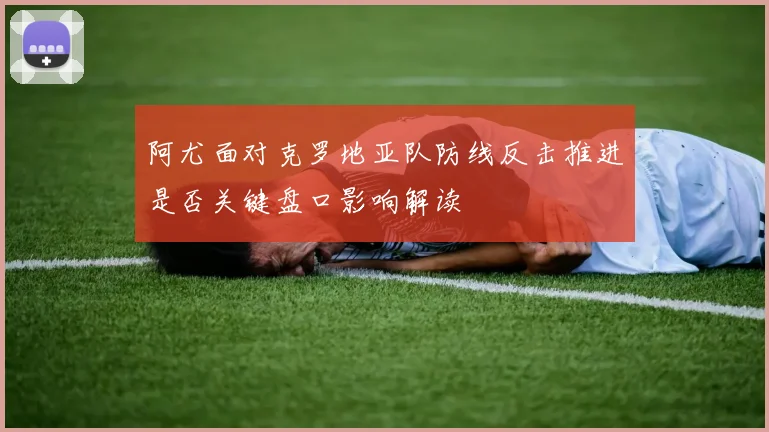 阿尤面对克罗地亚队防线反击推进是否关键盘口影响解读