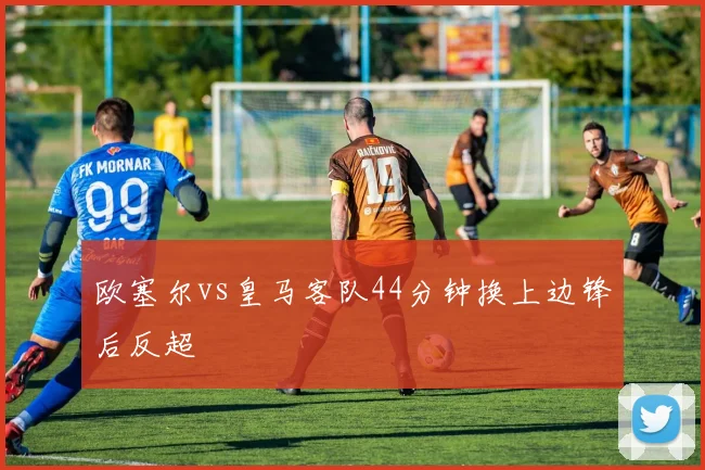 欧塞尔vs皇马客队44分钟换上边锋后反超