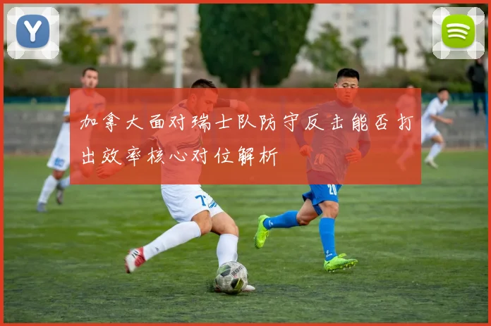 加拿大面对瑞士队防守反击能否打出效率核心对位解析