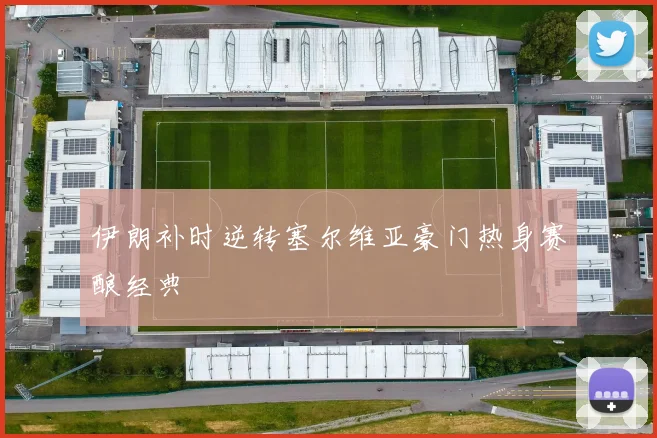 伊朗补时逆转塞尔维亚豪门热身赛酿经典