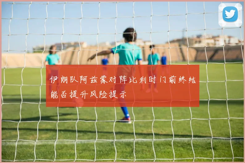 伊朗队阿兹蒙对阵比利时门前终结能否提升风险提示