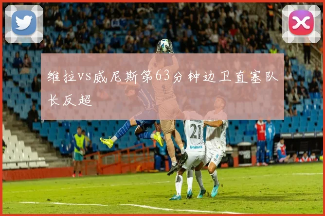 维拉vs威尼斯第63分钟边卫直塞队长反超
