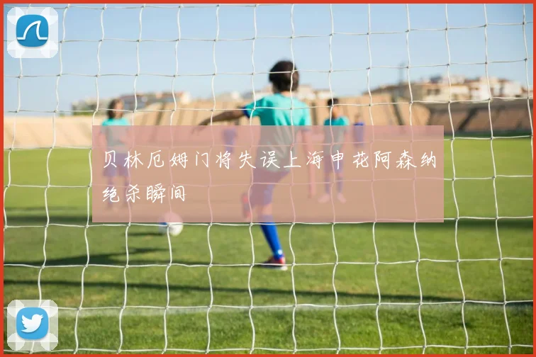 贝林厄姆门将失误上海申花阿森纳绝杀瞬间