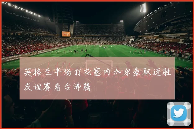 英格兰半场打花塞内加尔豪取连胜友谊赛看台沸腾