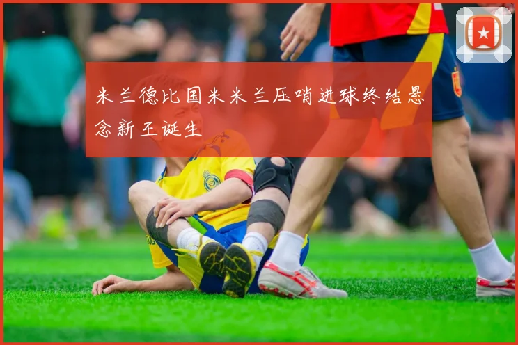 米兰德比国米米兰压哨进球终结悬念新王诞生