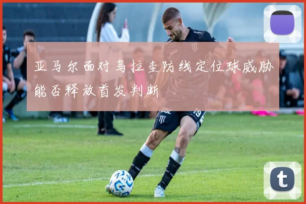 亚马尔面对乌拉圭防线定位球威胁能否释放首发判断