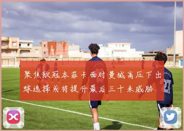 聚焦欧冠本菲卡面对曼城高压下出球选择或将提升最后三十米威胁