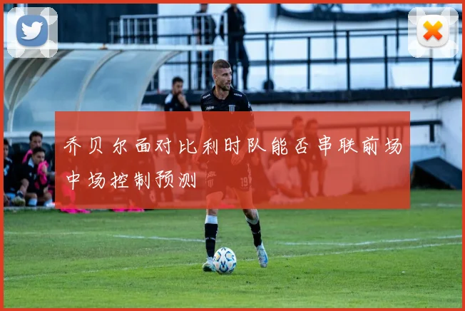 乔贝尔面对比利时队能否串联前场中场控制预测