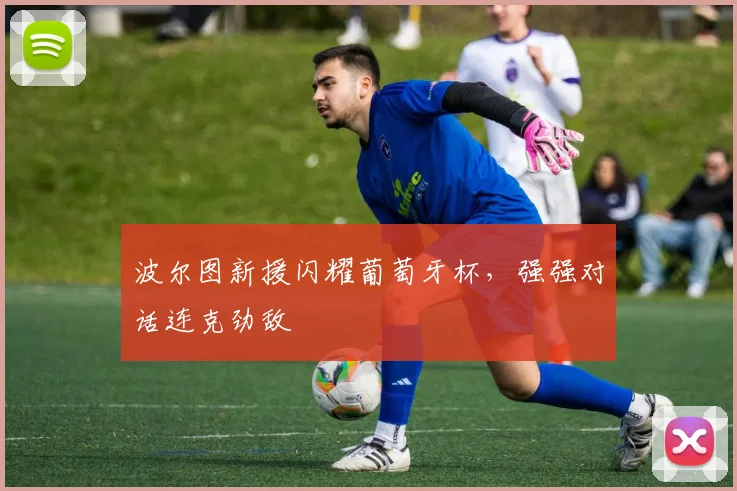 波尔图新援闪耀葡萄牙杯，强强对话连克劲敌
