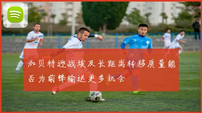 加贝特迎战埃及长距离转移质量能否为前锋输送更多机会