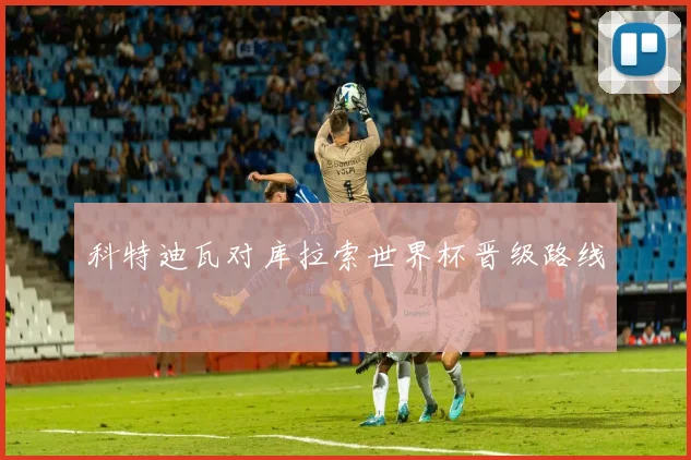 科特迪瓦对库拉索世界杯晋级路线
