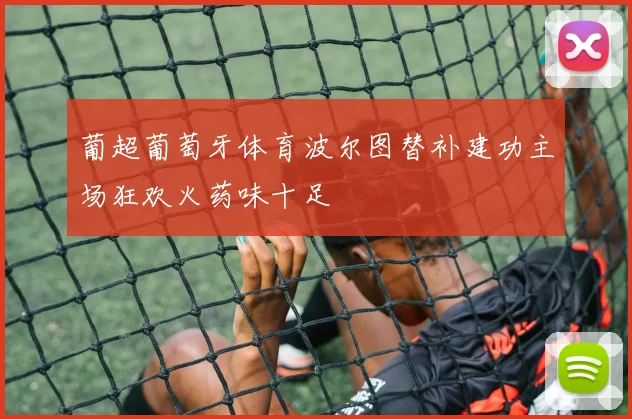 葡超葡萄牙体育波尔图替补建功主场狂欢火药味十足