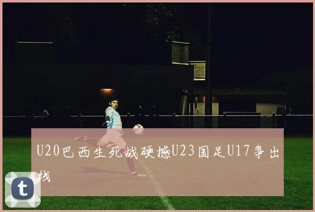 U20巴西生死战硬撼U23国足U17争出线