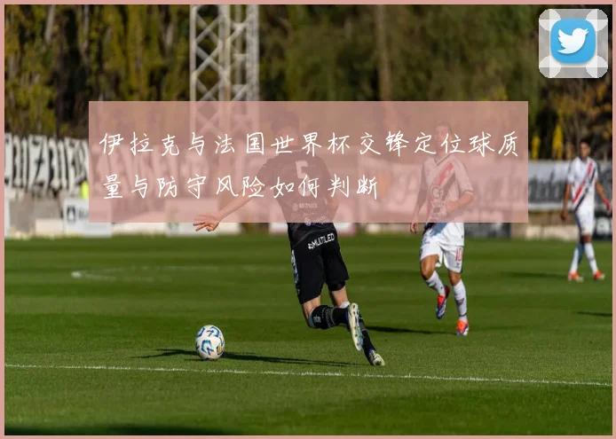 伊拉克与法国世界杯交锋定位球质量与防守风险如何判断